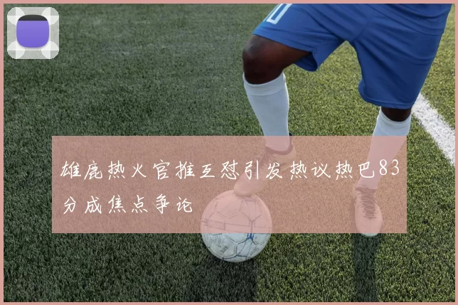 雄鹿热火官推互怼引发热议热巴83分成焦点争论