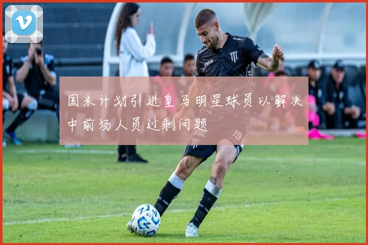 国米计划引进皇马明星球员以解决中前场人员过剩问题