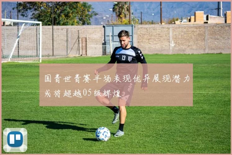 国青世青赛半场表现优异展现潜力或将超越05级辉煌