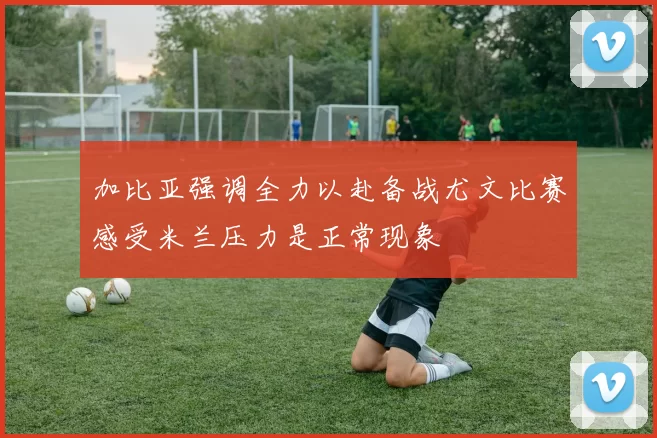 加比亚强调全力以赴备战尤文比赛感受米兰压力是正常现象