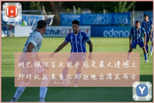 姆巴佩坦言未能夺冠是最大遗憾主帅对此发表看法却拒绝出席发布会