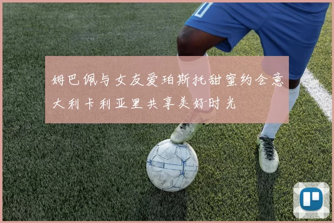 姆巴佩与女友爱珀斯托甜蜜约会意大利卡利亚里共享美好时光