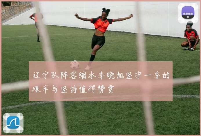 辽宁队阵容缩水李晓旭坚守一季的艰辛与坚持值得赞赏