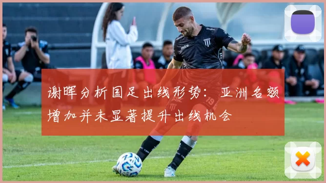 谢晖分析国足出线形势：亚洲名额增加并未显著提升出线机会