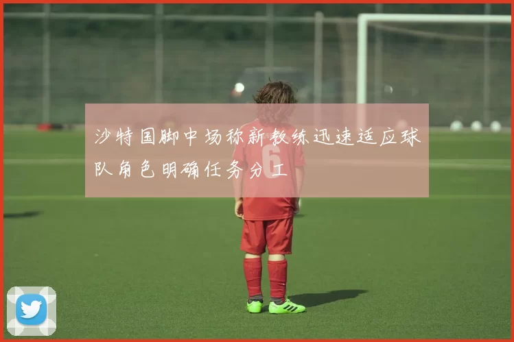 沙特国脚中场称新教练迅速适应球队角色明确任务分工