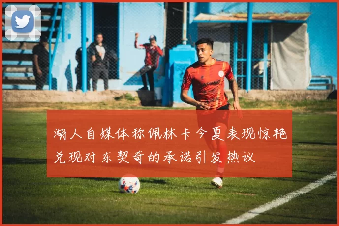 湖人自媒体称佩林卡今夏表现惊艳兑现对东契奇的承诺引发热议