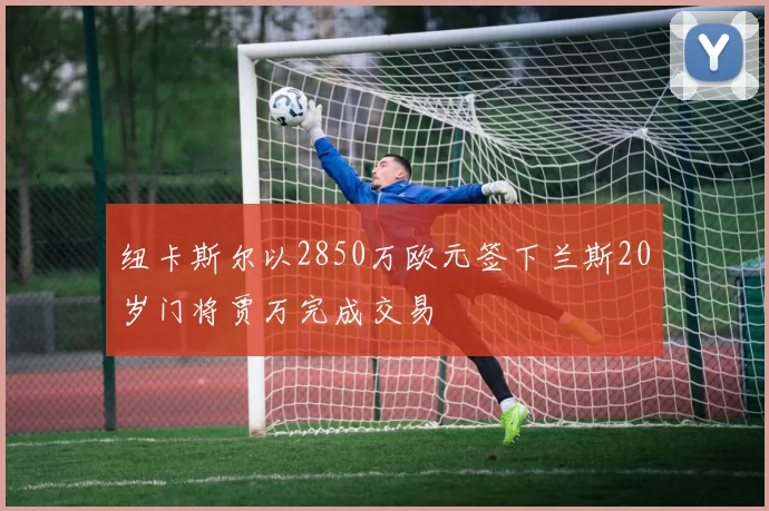 纽卡斯尔以2850万欧元签下兰斯20岁门将贾万完成交易